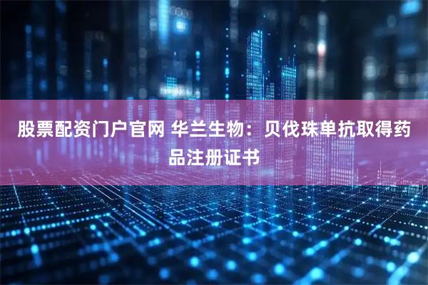 股票配资门户官网 华兰生物：贝伐珠单抗取得药品注册证书