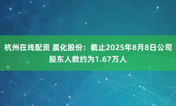 杭州在线配资 晨化股份：截止2025年8月8日公司股东人数约为1.67万人