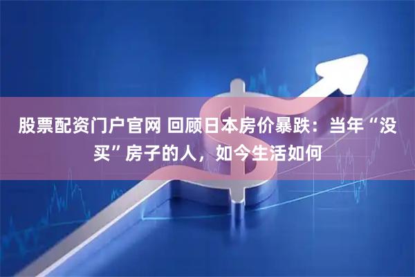股票配资门户官网 回顾日本房价暴跌：当年“没买”房子的人，如今生活如何