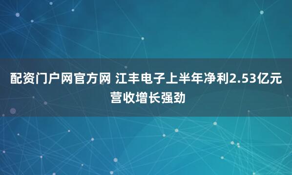 配资门户网官方网 江丰电子上半年净利2.53亿元 营收增长强劲